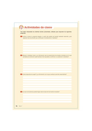 Actividades de cierre
Tras haber interpretado las distintas fuentes presentadas, utilízalas para responder las siguientes
preguntas:
1 Vuelve a revisar tu pregunta elegida y a partir del análisis de fuentes realizado responde, ¿qué
aspectos has encontrado que contribuyan a fundamentar tu hipótesis?
2 Revisa tu hipótesis inicial. ¿La información que te proporcionan las fuentes contrasta con lo que
pensabas al comienzo? ¿Qué fuentes te han ayudado a confirmar o a cuestionar tu hipótesis?
3 ¿Qué preguntas te surgen? ¿La información con la que cuentas te permite responderlas?
4 ¿A qué conclusiones puedes llegar sobe la base de las fuentes revisadas?
94 Tema 7
 