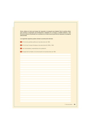 Ahora, elabora un texto que busque dar respuesta a la pregunta que elegiste. Este lo podrías utilizar
para construir el argumento que fundamente tu hipótesis en un ensayo, un debate histórico u otra
forma de evidencia coordinada con tu profesor (a), la idea es que te permita dar respuesta a la pregunta
seleccionada.
Los siguientes aspectos pueden orientar la construcción del texto:
1 El rol de los partidos políticos en las elecciones de 1963.
2 El rol de las Fuerzas Armadas en las elecciones de 1962 y 1963.
3 Las necesidades y expectativas de la población.
4 El papel de los medios de comunicación en las elecciones de 1963.
95
5° de secundaria
 