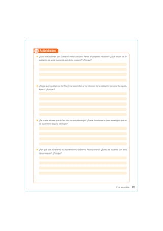  ¿Qué motivaciones del Gobierno militar peruano revela el proyecto nacional? ¿Qué sector de la
población se vería favorecido por dicho proyecto? ¿Por qué?
 ¿Crees que los objetivos del Plan Inca respondían a los intereses de la población peruana de aquella
época? ¿Por qué?
 ¿Se puede afirmar que el Plan Inca no tenía ideología? ¿Puede formularse un plan estratégico que no
se sustente en alguna ideología?
 ¿Por qué este Gobierno se autodenominó Gobierno Revolucionario? ¿Estás de acuerdo con esta
denominación? ¿Por qué?
Actividades
99
5° de secundaria
 