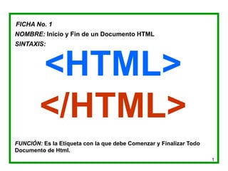 1
FICHA No. 1
NOMBRE: Inicio y Fin de un Documento HTML
SINTAXIS:
<HTML>
</HTML>
FUNCIÓN: Es la Etiqueta con la que debe Comenzar y Finalizar Todo
Documento de Html.
 