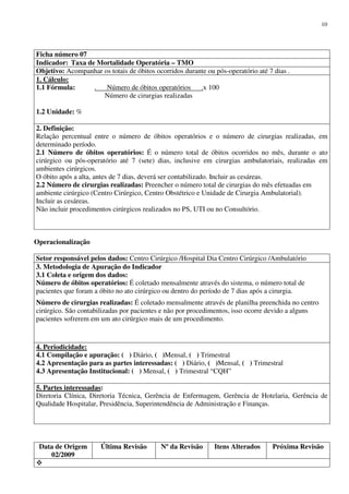 Data de Origem
02/2009
Última Revisão Nº da Revisão Itens Alterados Próxima Revisão
10
Ficha número 07
Indicador: Taxa de Mortalidade Operatória – TMO
Objetivo: Acompanhar os totais de óbitos ocorridos durante ou pós-operatório até 7 dias .
1. Cálculo:
1.1 Fórmula: . Número de óbitos operatórios .x 100
Número de cirurgias realizadas
1.2 Unidade: %
2. Definição:
Relação percentual entre o número de óbitos operatórios e o número de cirurgias realizadas, em
determinado período.
2.1 Número de óbitos operatórios: É o número total de óbitos ocorridos no mês, durante o ato
cirúrgico ou pós-operatório até 7 (sete) dias, inclusive em cirurgias ambulatoriais, realizadas em
ambientes cirúrgicos.
O óbito após a alta, antes de 7 dias, deverá ser contabilizado. Incluir as cesáreas.
2.2 Número de cirurgias realizadas: Preencher o número total de cirurgias do mês efetuadas em
ambiente cirúrgico (Centro Cirúrgico, Centro Obstétrico e Unidade de Cirurgia Ambulatorial).
Incluir as cesáreas.
Não incluir procedimentos cirúrgicos realizados no PS, UTI ou no Consultório.
Operacionalização
Setor responsável pelos dados: Centro Cirúrgico /Hospital Dia Centro Cirúrgico /Ambulatório
3. Metodologia de Apuração do Indicador
3.1 Coleta e origem dos dados:
Número de óbitos operatórios: É coletado mensalmente através do sistema, o número total de
pacientes que foram a óbito no ato cirúrgico ou dentro do período de 7 dias após a cirurgia.
Número de cirurgias realizadas: É coletado mensalmente através de planilha preenchida no centro
cirúrgico. São contabilizadas por pacientes e não por procedimentos, isso ocorre devido a alguns
pacientes sofrerem em um ato cirúrgico mais de um procedimento.
4. Periodicidade:
4.1 Compilação e apuração: ( ) Diário, ( )Mensal, ( ) Trimestral
4.2 Apresentação para as partes interessadas: ( ) Diário, ( )Mensal, ( ) Trimestral
4.3 Apresentação Institucional: ( ) Mensal, ( ) Trimestral “CQH”
5. Partes interessadas:
Diretoria Clínica, Diretoria Técnica, Gerência de Enfermagem, Gerência de Hotelaria, Gerência de
Qualidade Hospitalar, Presidência, Superintendência de Administração e Finanças.
 