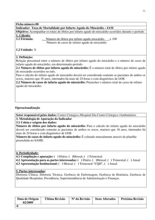 Data de Origem
02/2009
Última Revisão Nº da Revisão Itens Alterados Próxima Revisão
11
Ficha número 08
Indicador: Taxa de Mortalidade por Infarto Agudo do Miocárdio – IAM
Objetivo: Acompanhar os totais de óbitos por infarto agudo do miocárdio ocorridos durante o período
1. Cálculo:
1.1 Fórmula: . Número de óbitos por infarto agudo miocárdio .x 100
Número de casos de infarto agudo do miocárdio
1.2 Unidade: %
2. Definição:
Relação percentual entre o número de óbitos por infarto agudo do miocárdio e o número de casos de
infarto agudo do miocárdio, em determinado período.
2.1 Número de óbitos por infarto agudo do miocárdio: É o número total de óbitos por infarto agudo
do miocárdio ocorridos no mês.
Para o cálculo do infarto agudo do miocárdio deverá ser considerado somente as pacientes de ambos os
sexos, maiores que 18 anos, internados há mais de 24 horas e com diagnóstico de IAM.
2.2 Número de casos de infarto agudo do miocárdio: Preencher o número total de casos de infarto
agudo do miocárdio.
Operacionalização
Setor responsável pelos dados: Centro Cirúrgico /Hospital Dia Centro Cirúrgico /Ambulatório
3. Metodologia de Apuração do Indicador
3.1 Coleta e origem dos dados:
Número de óbitos por infarto agudo do miocárdio: Para o cálculo do infarto agudo do miocárdio
deverá ser considerado somente as pacientes de ambos os sexos, maiores que 18 anos, internados há
mais de 24 horas e com diagnóstico de IAM.
Número de casos de infarto agudo do miocárdio: É coletado mensalmente através de planilha
preenchida no SAME.
4. Periodicidade:
4.1 Compilação e apuração: ( ) Diário, ( )Mensal, ( ) Trimestral
4.2 Apresentação para as partes interessadas: ( ) Diário, ( )Mensal, ( ) Trimestral, ( ) Anual
4.3 Apresentação Institucional: ( ) Mensal, ( ) Trimestral “CQH”, ( ) Anual
5. Partes interessadas:
Diretoria Clínica, Diretoria Técnica, Gerência de Enfermagem, Gerência de Hotelaria, Gerência de
Qualidade Hospitalar, Presidência, Superintendência de Administração e Finanças.
 