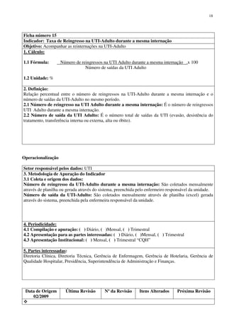 Data de Origem
02/2009
Última Revisão Nº da Revisão Itens Alterados Próxima Revisão
18
Ficha número 15
Indicador: Taxa de Reingresso na UTI-Adulto durante a mesma internação
Objetivo: Acompanhar as reinternações na UTI-Adulto
1. Cálculo:
1.1 Fórmula: Número de reingressos na UTI Adulto durante a mesma internação .x 100
Número de saídas da UTI Adulto
1.2 Unidade: %
2. Definição:
Relação percentual entre o número de reingressos na UTI-Adulto durante a mesma internação e o
número de saídas da UTI-Adulto no mesmo período.
2.1 Número de reingresso na UTI Adulto durante a mesma internação: É o número de reingressos
UTI Adulto durante a mesma internação.
2.2 Número de saída da UTI Adulto: É o número total de saídas da UTI (evasão, desistência do
tratamento, transferência interna ou externa, alta ou óbito).
Operacionalização
Setor responsável pelos dados: UTI
3. Metodologia de Apuração do Indicador
3.1 Coleta e origem dos dados:
Número de reingresso da UTI-Adulto durante a mesma internação: São coletados mensalmente
através de planilha ou gerada através do sistema, preenchida pelo enfermeiro responsável da unidade.
Número de saída da UTI-Adulto: São coletados mensalmente através de planilha (excel) gerada
através do sistema, preenchida pela enfermeira responsável da unidade.
4. Periodicidade:
4.1 Compilação e apuração: ( ) Diário, ( )Mensal, ( ) Trimestral
4.2 Apresentação para as partes interessadas: ( ) Diário, ( )Mensal, ( ) Trimestral
4.3 Apresentação Institucional: ( ) Mensal, ( ) Trimestral “CQH”
5. Partes interessadas:
Diretoria Clínica, Diretoria Técnica, Gerência de Enfermagem, Gerência de Hotelaria, Gerência de
Qualidade Hospitalar, Presidência, Superintendência de Administração e Finanças.
 