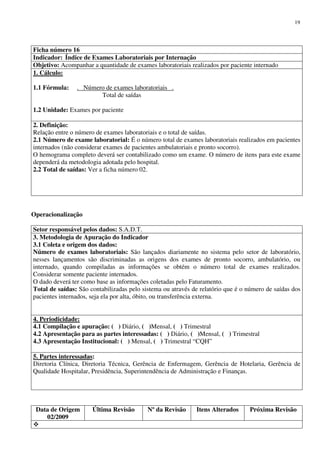 Data de Origem
02/2009
Última Revisão Nº da Revisão Itens Alterados Próxima Revisão
19
Ficha número 16
Indicador: Índice de Exames Laboratoriais por Internação
Objetivo: Acompanhar a quantidade de exames laboratoriais realizados por paciente internado
1. Cálculo:
1.1 Fórmula: . Número de exames laboratoriais .
Total de saídas
1.2 Unidade: Exames por paciente
2. Definição:
Relação entre o número de exames laboratoriais e o total de saídas.
2.1 Número de exame laboratorial: É o número total de exames laboratoriais realizados em pacientes
internados (não considerar exames de pacientes ambulatoriais e pronto socorro).
O hemograma completo deverá ser contabilizado como um exame. O número de itens para este exame
dependerá da metodologia adotada pelo hospital.
2.2 Total de saídas: Ver a ficha número 02.
Operacionalização
Setor responsável pelos dados: S.A.D.T.
3. Metodologia de Apuração do Indicador
3.1 Coleta e origem dos dados:
Número de exames laboratoriais: São lançados diariamente no sistema pelo setor de laboratório,
nesses lançamentos são discriminadas as origens dos exames de pronto socorro, ambulatório, ou
internado, quando compiladas as informações se obtém o número total de exames realizados.
Considerar somente paciente internados.
O dado deverá ter como base as informações coletadas pelo Faturamento.
Total de saídas: São contabilizadas pelo sistema ou através de relatório que é o número de saídas dos
pacientes internados, seja ela por alta, óbito, ou transferência externa.
4. Periodicidade:
4.1 Compilação e apuração: ( ) Diário, ( )Mensal, ( ) Trimestral
4.2 Apresentação para as partes interessadas: ( ) Diário, ( )Mensal, ( ) Trimestral
4.3 Apresentação Institucional: ( ) Mensal, ( ) Trimestral “CQH”
5. Partes interessadas:
Diretoria Clínica, Diretoria Técnica, Gerência de Enfermagem, Gerência de Hotelaria, Gerência de
Qualidade Hospitalar, Presidência, Superintendência de Administração e Finanças.
 
