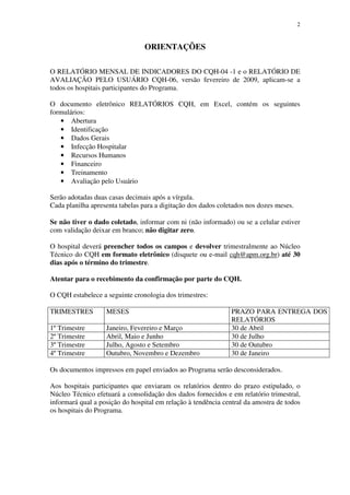 2
ORIENTAÇÕES
O RELATÓRIO MENSAL DE INDICADORES DO CQH-04 -1 e o RELATÓRIO DE
AVALIAÇÃO PELO USUÁRIO CQH-06, versão fevereiro de 2009, aplicam-se a
todos os hospitais participantes do Programa.
O documento eletrônico RELATÓRIOS CQH, em Excel, contém os seguintes
formulários:
• Abertura
• Identificação
• Dados Gerais
• Infecção Hospitalar
• Recursos Humanos
• Financeiro
• Treinamento
• Avaliação pelo Usuário
Serão adotadas duas casas decimais após a vírgula.
Cada planilha apresenta tabelas para a digitação dos dados coletados nos dozes meses.
Se não tiver o dado coletado, informar com ni (não informado) ou se a celular estiver
com validação deixar em branco; não digitar zero.
O hospital deverá preencher todos os campos e devolver trimestralmente ao Núcleo
Técnico do CQH em formato eletrônico (disquete ou e-mail cqh@apm.org.br) até 30
dias após o término do trimestre.
Atentar para o recebimento da confirmação por parte do CQH.
O CQH estabelece a seguinte cronologia dos trimestres:
TRIMESTRES MESES PRAZO PARA ENTREGA DOS
RELATÓRIOS
1º Trimestre Janeiro, Fevereiro e Março 30 de Abril
2º Trimestre Abril, Maio e Junho 30 de Julho
3º Trimestre Julho, Agosto e Setembro 30 de Outubro
4º Trimestre Outubro, Novembro e Dezembro 30 de Janeiro
Os documentos impressos em papel enviados ao Programa serão desconsiderados.
Aos hospitais participantes que enviaram os relatórios dentro do prazo estipulado, o
Núcleo Técnico efetuará a consolidação dos dados fornecidos e em relatório trimestral,
informará qual a posição do hospital em relação à tendência central da amostra de todos
os hospitais do Programa.
 