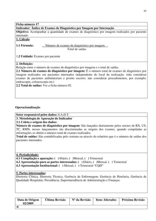 Data de Origem
02/2009
Última Revisão Nº da Revisão Itens Alterados Próxima Revisão
20
Ficha número 17
Indicador: Índice de Exames de Diagnóstico por Imagem por Internação
Objetivo: Acompanhar a quantidade de exames de diagnóstico por imagem realizados por paciente
internado
1. Cálculo
1.1 Fórmula: . Número de exames de diagnóstico por imagem .
Total de saídas
1.2 Unidade: Exames por paciente
2. Definição:
Relação entre o número de exames de diagnóstico por imagem e o total de saídas.
2.1 Número de exames de diagnóstico por imagem: É o número total de exames de diagnóstico por
imagem realizados em pacientes internados independente do local da realização. (não considerar
exames de pacientes ambulatoriais e pronto socorro: não considerar procedimentos, por exemplo:
endoscopia, colonoscopia etc).
2.2 Total de saídas: Ver a ficha número 02.
Operacionalização
Setor responsável pelos dados: S.A.D.T.
3. Metodologia de Apuração do Indicador
3.1 Coleta e origem dos dados:
Número de exames de diagnóstico por imagem: São lançados diariamente pelos setores de RX, US,
TC, RMN, nesses lançamentos são discriminadas as origens dos exames, quando compiladas as
informações se obtém o número total de exames realizados.
Total de saídas: São contabilizadas pelo sistema ou através do relatório que é o número de saídas dos
pacientes internados.
4. Periodicidade:
4.1 Compilação e apuração: ( ) Diário, ( )Mensal, ( ) Trimestral
4.2 Apresentação para as partes interessadas: ( ) Diário, ( )Mensal, ( ) Trimestral
4.3 Apresentação Institucional: ( ) Mensal, ( ) Trimestral “CQH”
5. Partes interessadas:
Diretoria Clínica, Diretoria Técnica, Gerência de Enfermagem, Gerência de Hotelaria, Gerência de
Qualidade Hospitalar, Presidência, Superintendência de Administração e Finanças.
 