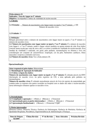 Data de Origem
02/2009
Última Revisão Nº da Revisão Itens Alterados Próxima Revisão
24
Ficha número 21
Indicador: Taxa de Apgar no 5° minuto
Objetivo: Acompanhar o índice de vitalidade do recém-nascido
1. Cálculo:
1.1 Fórmula: . Número de nascimentos com Apgar maior ou igual a 7 no 5º minuto .x 100
Número de nascidos vivos
1.2 Unidade: %
2. Definição:
Relação percentual entre o número de nascimentos com Apgar maior ou igual a 7 no 5º minuto e o
número de nascidos-vivos.
2.1 Número de nascimentos com Apgar maior ou igual a 7 no 5º minuto: É o número de nascidos
com Apgar ≥ a 7 no 5º minuto, sendo o Apgar valores medidos no quinto minuto de vida. Esse índice
consiste numa escala que varia de zero a dez e se refere à medida de vitalidade do recém-nascido. Essa
medida de vitalidade é realizada, em geral, pelo pediatra, neonatologista ou obstetra e leva em
consideração um conjunto de características: respiração, cor da pele, batimentos cardíacos, tônus
muscular e resposta a estímulos nervosos.
2.2 Número de nascidos vivos: Ver a ficha número 20.
Operacionalização
Setor responsável pelos dados: Maternidade
3. Metodologia de Apuração do Indicador
3.1 Coleta e origem dos dados:
Número de nascimentos com Apgar maior ou igual a 7 no 5º minuto: É coletada através da DNV
(declaração de nascido vivo), ou pelos registros do CO, a nota aplicada pelo pediatra ou
neonatologista.
Número de nascidos vivos: É coletado mensalmente através do livro de registro da maternidade que
contém todos os registros dos partos ocorridos no hospital com os dados das mães e recém-nascidos,
nesta informação somamos apenas os nascidos-vivos.
4. Periodicidade:
4.1 Compilação e apuração: ( ) Diário, ( )Mensal, ( ) Trimestral
4.2 Apresentação para as partes interessadas: ( ) Diário, ( )Mensal, ( ) Trimestral
4.3 Apresentação Institucional: ( ) Mensal, ( ) Trimestral “CQH”
5. Partes interessadas:
Diretoria Clínica, Diretoria Técnica, Gerência de Enfermagem, Gerência de Hotelaria, Gerência de
Qualidade Hospitalar, Presidência, Superintendência de Administração e Finanças.
 