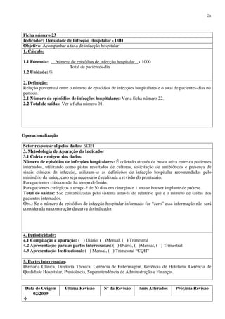 Data de Origem
02/2009
Última Revisão Nº da Revisão Itens Alterados Próxima Revisão
26
Ficha número 23
Indicador: Densidade de Infecção Hospitalar - DIH
Objetivo: Acompanhar a taxa de infecção hospitalar
1. Cálculo:
1.1 Fórmula: . Número de episódios de infecção hospitalar .x 1000
Total de pacientes-dia
1.2 Unidade: %
2. Definição:
Relação porcentual entre o número de episódios de infecções hospitalares e o total de pacientes-dias no
período.
2.1 Número de episódios de infecções hospitalares: Ver a ficha número 22.
2.2 Total de saídas: Ver a ficha número 01.
Operacionalização
Setor responsável pelos dados: SCIH
3. Metodologia de Apuração do Indicador
3.1 Coleta e origem dos dados:
Número de episódios de infecções hospitalares: É coletado através de busca ativa entre os pacientes
internados, utilizando como pistas resultados de culturas, solicitação de antibióticos e presença de
sinais clínicos de infecção, utilizam-se as definições de infecção hospitalar recomendadas pelo
ministério da saúde, caso seja necessário é realizada a revisão do prontuário.
Para pacientes clínicos não há tempo definido.
Para pacientes cirúrgicos o tempo é de 30 dias em cirurgias e 1 ano se houver implante de prótese.
Total de saídas: São contabilizadas pelo sistema através do relatório que é o número de saídas dos
pacientes internados.
Obs.: Se o número de episódios de infecção hospitalar informado for “zero” essa informação não será
considerada na construção da curva do indicador.
4. Periodicidade:
4.1 Compilação e apuração: ( ) Diário, ( )Mensal, ( ) Trimestral
4.2 Apresentação para as partes interessadas: ( ) Diário, ( )Mensal, ( ) Trimestral
4.3 Apresentação Institucional: ( ) Mensal, ( ) Trimestral “CQH”
5. Partes interessadas:
Diretoria Clínica, Diretoria Técnica, Gerência de Enfermagem, Gerência de Hotelaria, Gerência de
Qualidade Hospitalar, Presidência, Superintendência de Administração e Finanças.
 