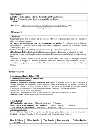 Data de Origem
02/2009
Última Revisão Nº da Revisão Itens Alterados Próxima Revisão
27
Ficha número 24
Indicador: Distribuição de Infecção Hospitalar por Clínica/Serviço
Objetivo: Acompanhar a taxa de infecção hospitalar por clínicas
1. Cálculo:
1.1 Fórmula: . Número de episódios de infecções hospitalares por clínica .x 100
Saídas por clínica
1.2 Unidade: %
2. Definição:
Relação percentual entre o número de episódios de infecções hospitalares por clínica e o número de
saídas por clínica no período.
2.1 Número de episódios de infecções hospitalares por clínica: É o número total de infecções
adquirida após 72 horas da admissão do paciente na em determinada clínica e que se manifesta durante
a internação ou após a alta.
Obs:Um mesmo paciente pode apresentar um ou mais episódios de infecções hospitalares.
2.2 Saídas por clínicas: É número total de saídas dos pacientes da unidade de internação por alta
(curado, melhorado ou inalterado), evasão, desistência do tratamento, transferência externa interna ou
óbito.
Transferência interna: Mudança de um paciente de uma clínica para outra, por exemplo, da clínica
médica para a cirúrgica. O paciente não recebe alta e não é realizada nova internação, ou seja, a
permanência do paciente dentro do hospital corresponde a uma única internação, em diferentes
clínicas.
Operacionalização
Setor responsável pelos dados: SCIH
3. Metodologia de Apuração do Indicador
3.1 Coleta e origem dos dados:
Número de episódios de infecções hospitalares por clínica: É coletado através de busca ativa entre os
pacientes internados em determinada clínica, utilizando como pistas resultados de culturas, solicitação de
antibióticos e presença de sinais clínicos de infecção, utilizam-se as definições de infecção hospitalar
recomendadas pelo ministério da saúde, caso seja necessário é realizada a revisão do prontuário.
Para pacientes clínicos não há tempo definido.
Para pacientes cirúrgicos o tempo é de 30 dias em cirurgias e 1 ano se houver implante de prótese.
Saídas por clínica: São contabilizadas pelo sistema ou planilha.
4. Periodicidade:
4.1 Compilação e apuração: ( ) Diário, ( )Mensal, ( ) Trimestral
4.2 Apresentação para as partes interessadas: ( ) Diário, ( )Mensal, ( ) Trimestral
4.3 Apresentação Institucional: ( ) Mensal, ( ) Trimestral “CQH”
5. Partes interessadas:
Diretoria Clínica, Diretoria Técnica, Gerência de Enfermagem, Gerência de Hotelaria, Gerência de
Qualidade Hospitalar, Presidência, Superintendência de Administração e Finanças.
 