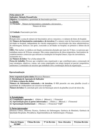 Data de Origem
02/2009
Última Revisão Nº da Revisão Itens Alterados Próxima Revisão
32
Ficha número 29
Indicador: Relação Pessoal/Leito
Objetivo: Acompanhar a quantidade de funcionário por leito
1. Cálculo:
1.1 Fórmula: Número de funcionários contratados e de terceiros .
Número de leitos
1.2 Unidade: Funcionário por leito
2. Definição:
Relação entre a soma do número de funcionários ativos e terceiros; e o número de leitos do hospital.
2.1 Número de funcionários contratados e de terceiros: É o número total de funcionários exercendo
atividade no hospital, independente do vínculo empregatício e terceirizados das áreas administrativas,
de enfermagem, técnicas e de apoio, exercendo as atividades no hospital, no primeiro e último dia do
mês.
OBS.: Não incluir: os médicos em função assistencial; afastados por mais de 15 dias; e as pessoas que
trabalham menos de 20 horas semanais. Não contar empreiteiras de obras temporárias, funcionários de
estabelecimentos comerciais que utilizam as instalações do hospital (banco, lojas de conveniência,
restaurante etc.).
2.2 Número de leitos: Ver a ficha número 04.
Força de trabalho: Pessoas que compõem uma organização e que contribuem para a consecução de
suas estratégias, objetivos e metas, tais como empregados em tempo integral ou parcial, temporários,
autônomos e contratados de terceiros que trabalham sob a coordenação direta da organização.
Operacionalização
Setor responsável pelos dados: Recursos Humanos
3. Metodologia de Apuração do Indicador
3.1Coleta e origem dos dados:
Número de funcionário contratado e de terceiros. O RH preenche em uma planilha (excel) a
quantidade de colaboradores em exercício no hospital.
Número de leitos: É controlado pelo setor de Internação através da planilha (excel) de leitos-dia.
4. Periodicidade:
4.1 Compilação e apuração: ( ) Diário, ( )Mensal, ( ) Trimestral
4.2 Apresentação para as partes interessadas: ( ) Diário, ( )Mensal, ( ) Trimestral
4.3 Apresentação Institucional: ( ) Mensal, ( ) Trimestral “CQH”
5. Partes interessadas:
Diretoria Clínica, Diretoria Técnica, Gerência de Enfermagem, Gerência de Hotelaria, Gerência de
Qualidade Hospitalar, Presidência, Superintendência de Administração e Finanças.
 