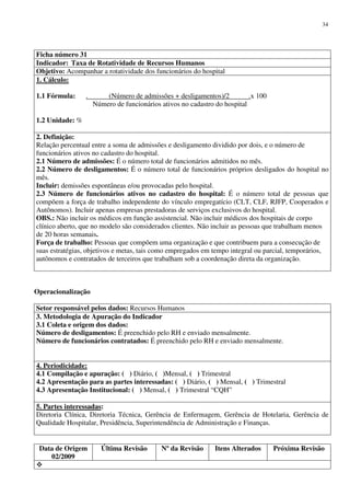 Data de Origem
02/2009
Última Revisão Nº da Revisão Itens Alterados Próxima Revisão
34
Ficha número 31
Indicador: Taxa de Rotatividade de Recursos Humanos
Objetivo: Acompanhar a rotatividade dos funcionários do hospital
1. Cálculo:
1.1 Fórmula: . (Número de admissões + desligamentos)/2 .x 100
Número de funcionários ativos no cadastro do hospital
1.2 Unidade: %
2. Definição:
Relação percentual entre a soma de admissões e desligamento dividido por dois, e o número de
funcionários ativos no cadastro do hospital.
2.1 Número de admissões: É o número total de funcionários admitidos no mês.
2.2 Número de desligamentos: É o número total de funcionários próprios desligados do hospital no
mês.
Incluir: demissões espontâneas e/ou provocadas pelo hospital.
2.3 Número de funcionários ativos no cadastro do hospital: É o número total de pessoas que
compõem a força de trabalho independente do vínculo empregatício (CLT, CLF, RJFP, Cooperados e
Autônomos). Incluir apenas empresas prestadoras de serviços exclusivos do hospital.
OBS.: Não incluir os médicos em função assistencial. Não incluir médicos dos hospitais de corpo
clínico aberto, que no modelo são considerados clientes. Não incluir as pessoas que trabalham menos
de 20 horas semanais.
Força de trabalho: Pessoas que compõem uma organização e que contribuem para a consecução de
suas estratégias, objetivos e metas, tais como empregados em tempo integral ou parcial, temporários,
autônomos e contratados de terceiros que trabalham sob a coordenação direta da organização.
Operacionalização
Setor responsável pelos dados: Recursos Humanos
3. Metodologia de Apuração do Indicador
3.1 Coleta e origem dos dados:
Número de desligamentos: É preenchido pelo RH e enviado mensalmente.
Número de funcionários contratados: É preenchido pelo RH e enviado mensalmente.
4. Periodicidade:
4.1 Compilação e apuração: ( ) Diário, ( )Mensal, ( ) Trimestral
4.2 Apresentação para as partes interessadas: ( ) Diário, ( ) Mensal, ( ) Trimestral
4.3 Apresentação Institucional: ( ) Mensal, ( ) Trimestral “CQH”
5. Partes interessadas:
Diretoria Clínica, Diretoria Técnica, Gerência de Enfermagem, Gerência de Hotelaria, Gerência de
Qualidade Hospitalar, Presidência, Superintendência de Administração e Finanças.
 