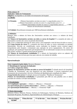 Data de Origem
02/2009
Última Revisão Nº da Revisão Itens Alterados Próxima Revisão
36
Ficha número 33
Indicador: Índice de Treinamento
Objetivo: Acompanhar as atividades de treinamentos do hospital
1. Cálculo:
1.1 Fórmula: (Número funcionários ouvintes no curso 1 x carga horária curso 1) +
. + (Número funcionários ouvintes no curso 2 x carga horária curso 2) + ...+
+ (Número funcionários ouvintes no curso n x carga horária curso n) x 1000
Número de horas/homem trabalhadas
1.2 Unidade: Horas/homem treinadas por 1000 horas/homem trabalhadas.
2. Definição:
Relação entre o número de horas dos funcionários ouvintes nos cursos e o número de horas
trabalhadas.
2.1 Número de funcionários ouvintes em todos os cursos do hospital: É a somatória de todos os
funcionários ouvintes dos cursos no período determinado.
Obs: Caso o colaborador participe de vários cursos, será computado o total de horas de todos os cursos.
2.2 Carga horária do curso: É a somatória das horas de todos os cursos ministrados no período
determinado. Deverão ser contabilizados cursos realizados no hospital; cursos externos pagos
integralmente pelo hospital e treinamento para operação de novos equipamentos. Os cursos de
graduação, pós-graduação financiados pelo hospital deverão ser informados na época da sua conclusão.
Não incluir: reuniões e reunião promocional de produtos.
2.3 Número de horas/homem trabalhadas: É o número de funcionários ativos no cadastro do
hospital pelo número de horas previstas para cada um, em contrato de trabalho.
Operacionalização
Setor responsável pelos dados: Recursos Humanos
3. Metodologia de Apuração do Indicador
3.1 Coleta e origem dos dados:
Número de funcionários ouvintes em todos os cursos do hospital: É coletado através do formulário
“Planilha de Treinamento” que esta disponível em toda instituição. A pessoa responsável pelo
treinamento deverá preencher e devolver à Gerência de Qualidade para compilação dos dados.
Carga horária dos cursos: É coletado através do formulário “Planilha de Treinamento”.
Número de horas/homem trabalhadas: É preenchido pelo RH em uma planilha com os dados
extraídos do sistema e enviado mensalmente.
4. Periodicidade:
4.1 Compilação e apuração: ( ) Diário, ( ) Mensal, ( ) Trimestral
4.2 Apresentação para as partes interessadas: ( ) Diário, ( ) Mensal, ( ) Trimestral
4.3 Apresentação Institucional: ( ) Mensal, ( ) Trimestral “CQH”
5. Partes interessadas:
Diretoria Clínica, Diretoria Técnica, Gerência de Enfermagem, Gerência de Hotelaria, Gerência de
Qualidade Hospitalar, Presidência, Superintendência de Administração e Finanças.
 