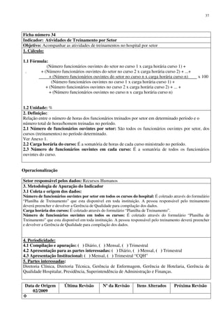 Data de Origem
02/2009
Última Revisão Nº da Revisão Itens Alterados Próxima Revisão
37
Ficha número 34
Indicador: Atividades de Treinamento por Setor
Objetivo: Acompanhar as atividades de treinamentos no hospital por setor
1. Cálculo:
1.1 Fórmula:
(Número funcionários ouvintes do setor no curso 1 x carga horária curso 1) +
. + (Número funcionários ouvintes do setor no curso 2 x carga horária curso 2) + ...+
+ (Número funcionários ouvintes do setor no curso n x carga horária curso n) x 100
(Número funcionários ouvintes no curso 1 x carga horária curso 1) +
+ (Número funcionários ouvintes no curso 2 x carga horária curso 2) + ... +
+ (Número funcionários ouvintes no curso n x carga horária curso n)
1.2 Unidade: %
2. Definição:
Relação entre o número de horas dos funcionários treinados por setor em determinado período e o
número total de horas/homem treinadas no período.
2.1 Número de funcionários ouvintes por setor: São todos os funcionários ouvintes por setor, dos
cursos (treinamentos) no período determinado.
Ver Anexo 1.
2.2 Carga horária do curso: É a somatória de horas de cada curso ministrado no período.
2.3 Número de funcionários ouvintes em cada curso: É a somatória de todos os funcionários
ouvintes do curso.
Operacionalização
Setor responsável pelos dados: Recursos Humanos
3. Metodologia de Apuração do Indicador
3.1 Coleta e origem dos dados:
Número de funcionários ouvintes por setor em todos os cursos do hospital: É coletado através do formulário
“Planilha de Treinamento” que esta disponível em toda instituição. A pessoa responsável pelo treinamento
deverá preencher e devolver a Gerência de Qualidade para compilação dos dados.
Carga horária dos cursos: É coletado através do formulário “Planilha de Treinamento”.
Número de funcionários ouvintes em todos os cursos: É coletado através do formulário “Planilha de
Treinamento” que esta disponível em toda instituição. A pessoa responsável pelo treinamento deverá preencher
e devolver a Gerência de Qualidade para compilação dos dados.
4. Periodicidade:
4.1 Compilação e apuração: ( ) Diário, ( ) Mensal, ( ) Trimestral
4.2 Apresentação para as partes interessadas: ( ) Diário, ( ) Mensal, ( ) Trimestral
4.3 Apresentação Institucional: ( ) Mensal, ( ) Trimestral “CQH”
5. Partes interessadas:
Diretoria Clínica, Diretoria Técnica, Gerência de Enfermagem, Gerência de Hotelaria, Gerência de
Qualidade Hospitalar, Presidência, Superintendência de Administração e Finanças.
 