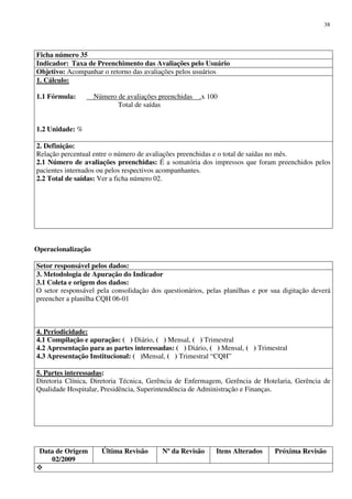 Data de Origem
02/2009
Última Revisão Nº da Revisão Itens Alterados Próxima Revisão
38
Ficha número 35
Indicador: Taxa de Preenchimento das Avaliações pelo Usuário
Objetivo: Acompanhar o retorno das avaliações pelos usuários
1. Cálculo:
1.1 Fórmula: Número de avaliações preenchidas .x 100
Total de saídas
1.2 Unidade: %
2. Definição:
Relação percentual entre o número de avaliações preenchidas e o total de saídas no mês.
2.1 Número de avaliações preenchidas: É a somatória dos impressos que foram preenchidos pelos
pacientes internados ou pelos respectivos acompanhantes.
2.2 Total de saídas: Ver a ficha número 02.
Operacionalização
Setor responsável pelos dados:
3. Metodologia de Apuração do Indicador
3.1 Coleta e origem dos dados:
O setor responsável pela consolidação dos questionários, pelas planilhas e por sua digitação deverá
preencher a planilha CQH 06-01
4. Periodicidade:
4.1 Compilação e apuração: ( ) Diário, ( ) Mensal, ( ) Trimestral
4.2 Apresentação para as partes interessadas: ( ) Diário, ( ) Mensal, ( ) Trimestral
4.3 Apresentação Institucional: ( )Mensal, ( ) Trimestral “CQH”
5. Partes interessadas:
Diretoria Clínica, Diretoria Técnica, Gerência de Enfermagem, Gerência de Hotelaria, Gerência de
Qualidade Hospitalar, Presidência, Superintendência de Administração e Finanças.
 