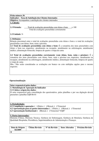 Data de Origem
02/2009
Última Revisão Nº da Revisão Itens Alterados Próxima Revisão
39
Ficha número 36
Indicador: Taxa de Satisfação dos Clientes Internados
Objetivo: Acompanhar a satisfação dos clientes internados
1. Cálculo:
1.1 Fórmula: Total de avaliações preenchidas com ótimo e bom .x 100
Total de avaliações preenchidas corretamente
1.2 Unidade: %
2. Definição:
Relação porcentual entre o total de avaliações preenchidas com ótimo e bom e o total de avaliações
preenchidas com ótimo, bom, ruim e péssimo.
2.1 Total de avaliações preenchidas com ótimo e bom: É a somatória dos itens preenchidos com
ótimo e bom nos requisitos: atendimento na recepção, atendimento na enfermagem, atendimento
médico, alimentação fornecida, limpeza do quarto e roupa de cama
2.2 Total de avaliações preenchidas corretamente (com ótimo, bom, ruim e péssimo): É a
somatória dos itens preenchidos com ótimo, bom, ruim e péssimo nos requisitos: atendimento na
recepção, atendimento na enfermagem, atendimento médico, alimentação fornecida, limpeza do quarto
e roupa de cama
Obs.: Não serão consideradas as avaliações em branco ou com múltiplas opções para o mesmo
requisito.
Operacionalização
Setor responsável pelos dados:
3. Metodologia de Apuração do Indicador
3.1 Coleta e origem dos dados:
O setor responsável pela consolidação dos questionários, pelas planilhas e por sua digitação deverá
preencher a planilha CQH 06-01
4. Periodicidade:
4.1 Compilação e apuração: ( ) Diário, ( ) Mensal, ( ) Trimestral
4.2 Apresentação para as partes interessadas: ( ) Diário, ( ) Mensal, ( ) Trimestral
4.3 Apresentação Institucional: ( )Mensal, ( ) Trimestral “CQH”
5. Partes interessadas:
Diretoria Clínica, Diretoria Técnica, Gerência de Enfermagem, Gerência de Hotelaria, Gerência de
Qualidade Hospitalar, Presidência, Superintendência de Administração e Finanças.
 