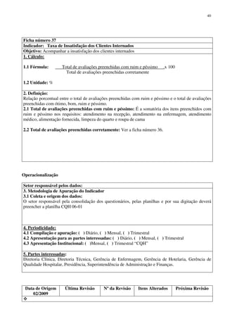 Data de Origem
02/2009
Última Revisão Nº da Revisão Itens Alterados Próxima Revisão
40
Ficha número 37
Indicador: Taxa de Insatisfação dos Clientes Internados
Objetivo: Acompanhar a insatisfação dos clientes internados
1. Cálculo:
1.1 Fórmula: Total de avaliações preenchidas com ruim e péssimo .x 100
Total de avaliações preenchidas corretamente
1.2 Unidade: %
2. Definição:
Relação porcentual entre o total de avaliações preenchidas com ruim e péssimo e o total de avaliações
preenchidas com ótimo, bom, ruim e péssimo.
2.1 Total de avaliações preenchidas com ruim e péssimo: É a somatória dos itens preenchidos com
ruim e péssimo nos requisitos: atendimento na recepção, atendimento na enfermagem, atendimento
médico, alimentação fornecida, limpeza do quarto e roupa de cama
2.2 Total de avaliações preenchidas corretamente: Ver a ficha número 36.
Operacionalização
Setor responsável pelos dados:
3. Metodologia de Apuração do Indicador
3.1 Coleta e origem dos dados:
O setor responsável pela consolidação dos questionários, pelas planilhas e por sua digitação deverá
preencher a planilha CQH 06-01
4. Periodicidade:
4.1 Compilação e apuração: ( ) Diário, ( ) Mensal, ( ) Trimestral
4.2 Apresentação para as partes interessadas: ( ) Diário, ( ) Mensal, ( ) Trimestral
4.3 Apresentação Institucional: ( )Mensal, ( ) Trimestral “CQH”
5. Partes interessadas:
Diretoria Clínica, Diretoria Técnica, Gerência de Enfermagem, Gerência de Hotelaria, Gerência de
Qualidade Hospitalar, Presidência, Superintendência de Administração e Finanças.
 