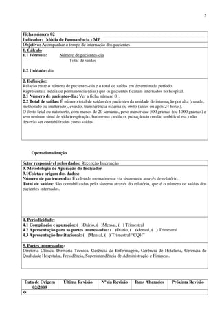Data de Origem
02/2009
Última Revisão Nº da Revisão Itens Alterados Próxima Revisão
5
Ficha número 02
Indicador: Média de Permanência - MP
Objetivo: Acompanhar o tempo de internação dos pacientes
1. Cálculo
1.1 Fórmula: Número de pacientes-dia
Total de saídas
1.2 Unidade: dia
2. Definição:
Relação entre o número de pacientes-dia e o total de saídas em determinado período.
Representa a média de permanência (dias) que os pacientes ficaram internados no hospital.
2.1 Número de pacientes-dia: Ver a ficha número 01.
2.2 Total de saídas: É número total de saídas dos pacientes da unidade de internação por alta (curado,
melhorado ou inalterado), evasão, transferência externa ou óbito (antes ou após 24 horas).
O óbito fetal ou natimorto, com menos de 20 semanas, peso menor que 500 gramas (ou 1000 gramas) e
sem nenhum sinal de vida (respiração, batimento cardíaco, pulsação do cordão umbilical etc.) não
deverão ser contabilizados como saídas.
Operacionalização
Setor responsável pelos dados: Recepção Internação
3. Metodologia de Apuração do Indicador
3.1Coleta e origem dos dados:
Número de pacientes-dia: É coletado mensalmente via sistema ou através de relatório.
Total de saídas: São contabilizadas pelo sistema através do relatório, que é o número de saídas dos
pacientes internados.
4. Periodicidade:
4.1 Compilação e apuração: ( )Diário, ( )Mensal, ( ) Trimestral
4.2 Apresentação para as partes interessadas: ( )Diário, ( )Mensal, ( ) Trimestral
4.3 Apresentação Institucional: ( )Mensal, ( ) Trimestral “CQH”
5. Partes interessadas:
Diretoria Clínica, Diretoria Técnica, Gerência de Enfermagem, Gerência de Hotelaria, Gerência de
Qualidade Hospitalar, Presidência, Superintendência de Administração e Finanças.
 