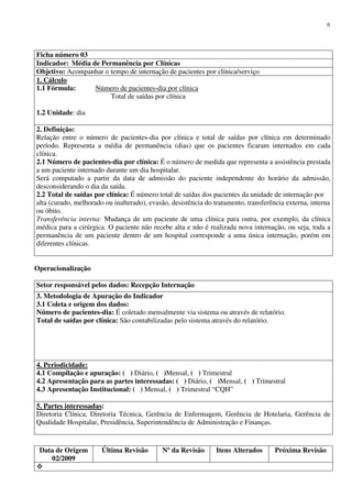Data de Origem
02/2009
Última Revisão Nº da Revisão Itens Alterados Próxima Revisão
6
Ficha número 03
Indicador: Média de Permanência por Clínicas
Objetivo: Acompanhar o tempo de internação de pacientes por clínica/serviço
1. Cálculo
1.1 Fórmula: Número de pacientes-dia por clínica
Total de saídas por clínica
1.2 Unidade: dia
2. Definição:
Relação entre o número de pacientes-dia por clínica e total de saídas por clínica em determinado
período. Representa a média de permanência (dias) que os pacientes ficaram internados em cada
clínica.
2.1 Número de pacientes-dia por clínica: É o número de medida que representa a assistência prestada
a um paciente internado durante um dia hospitalar.
Será computado a partir da data de admissão do paciente independente do horário da admissão,
desconsiderando o dia da saída.
2.2 Total de saídas por clínica: É número total de saídas dos pacientes da unidade de internação por
alta (curado, melhorado ou inalterado), evasão, desistência do tratamento, transferência externa, interna
ou óbito.
Transferência interna: Mudança de um paciente de uma clínica para outra, por exemplo, da clínica
médica para a cirúrgica. O paciente não recebe alta e não é realizada nova internação, ou seja, toda a
permanência de um paciente dentro de um hospital corresponde a uma única internação, porém em
diferentes clínicas.
Operacionalização
Setor responsável pelos dados: Recepção Internação
3. Metodologia de Apuração do Indicador
3.1 Coleta e origem dos dados:
Número de pacientes-dia: É coletado mensalmente via sistema ou através de relatório.
Total de saídas por clínica: São contabilizadas pelo sistema através do relatório.
4. Periodicidade:
4.1 Compilação e apuração: ( ) Diário, ( )Mensal, ( ) Trimestral
4.2 Apresentação para as partes interessadas: ( ) Diário, ( )Mensal, ( ) Trimestral
4.3 Apresentação Institucional: ( ) Mensal, ( ) Trimestral “CQH”
5. Partes interessadas:
Diretoria Clínica, Diretoria Técnica, Gerência de Enfermagem, Gerência de Hotelaria, Gerência de
Qualidade Hospitalar, Presidência, Superintendência de Administração e Finanças.
 