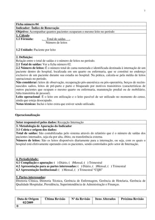 Data de Origem
02/2009
Última Revisão Nº da Revisão Itens Alterados Próxima Revisão
7
Ficha número 04
Indicador: Índice de Renovação
Objetivo: Acompanhar quantos pacientes ocuparam o mesmo leito no período
1. Cálculo
1.1 Fórmula: . Total de saídas .
Número de leitos
1.2 Unidade: Paciente por leito
2. Definição:
Relação entre o total de saídas e o número de leitos no período.
2.1 Total de saídas: Ver a ficha número 02.
2.2 Número de leitos: É o número total de cama numerada e identificada destinada à internação de um
paciente dentro do hospital, localizada em um quarto ou enfermaria, que se constitui no endereço
exclusivo de um paciente durante sua estadia no hospital. Na prática, calcula-se pela média de leitos
operacionais no período.
Não considerar: leitos de observação, recuperação pós-anestésica ou pós-operatória, berços de recém-
nascidos sadios, leitos de pré-parto e parto e bloqueado por motivos transitórios (características de
outros pacientes que ocupam o mesmo quarto ou enfermaria, manutenção predial ou de mobiliário,
falta transitória de pessoal).
Leito operacional: É o leito em utilização e o leito passível de ser utilizado no momento do censo,
ainda que esteja desocupado.
Notas técnicas: Inclui o leito extra que estiver sendo utilizado.
Operacionalização
Setor responsável pelos dados: Recepção Internação
3. Metodologia de Apuração do Indicador
3.1 Coleta e origem dos dados:
Total de saídas: São contabilizadas pelo sistema através do relatório que é o número de saídas dos
pacientes internados, seja ela por alta, óbito, ou transferência externa.
Número de leitos: São os leitos disponíveis diariamente para a internação, ou seja, com os quais o
hospital está efetivamente operando com os pacientes, sendo controlados pelo setor de Internação.
4. Periodicidade:
4.1 Compilação e apuração: ( ) Diário, ( )Mensal, ( ) Trimestral
4.2 Apresentação para as partes interessadas: ( ) Diário, ( )Mensal, ( ) Trimestral
4.3 Apresentação Institucional: ( ) Mensal, ( ) Trimestral “CQH”
5. Partes interessadas:
Diretoria Clínica, Diretoria Técnica, Gerência de Enfermagem, Gerência de Hotelaria, Gerência de
Qualidade Hospitalar, Presidência, Superintendência de Administração e Finanças.
 
