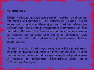 Por ordenador

Existen varios programas que permiten archivar en disco las
referencias bibliográ-ficas. Este sistema es de gran utilidad
sobre todo cuando se tiene gran cantidad de referencias
bibliográficas pues permite recuperar la información no sólo
por orden alfabético de autores o de materias (como ocurre en
los ficheros de cartulina) sino por otros conceptos tales
como      por años de publicación, palabras-clave, temas,
subtemas, etc.

 En definitiva, la utilidad mayor es que una ficha puede estar
indizada en diversos subtemas sin tener que repetirla. Existen
programas de bases de datos especialmente adaptados para
el registro de referencias bibliográficas tales como
el Reference Manager.
 