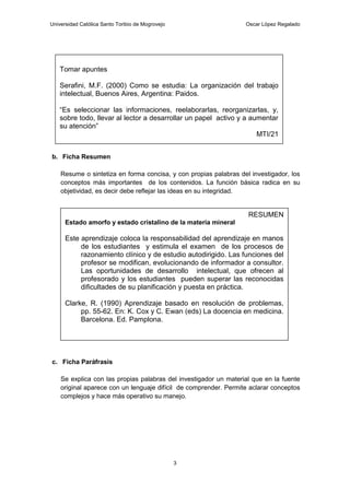 Universidad Católica Santo Toribio de Mogrovejo                   Oscar López Regalado




   Tomar apuntes

   Serafini, M.F. (2000) Como se estudia: La organización del trabajo
   intelectual, Buenos Aires, Argentina: Paidos.

   “Es seleccionar las informaciones, reelaborarlas, reorganizarlas, y,
   sobre todo, llevar al lector a desarrollar un papel activo y a aumentar
   su atención”
                                                                    MTI/21


b. Ficha Resumen

    Resume o sintetiza en forma concisa, y con propias palabras del investigador, los
    conceptos más importantes de los contenidos. La función básica radica en su
    objetividad, es decir debe reflejar las ideas en su integridad.


                                                                   RESUMEN
      Estado amorfo y estado cristalino de la materia mineral

      Este aprendizaje coloca la responsabilidad del aprendizaje en manos
           de los estudiantes y estimula el examen de los procesos de
           razonamiento clínico y de estudio autodirigido. Las funciones del
           profesor se modifican, evolucionando de informador a consultor.
           Las oportunidades de desarrollo intelectual, que ofrecen al
           profesorado y los estudiantes pueden superar las reconocidas
           dificultades de su planificación y puesta en práctica.

      Clarke, R. (1990) Aprendizaje basado en resolución de problemas,
           pp. 55-62. En: K. Cox y C. Ewan (eds) La docencia en medicina.
           Barcelona. Ed. Pamplona.




c. Ficha Paráfrasis

    Se explica con las propias palabras del investigador un material que en la fuente
    original aparece con un lenguaje difícil de comprender. Permite aclarar conceptos
    complejos y hace más operativo su manejo.




                                                  3
 