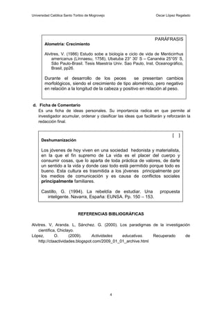 Universidad Católica Santo Toribio de Mogrovejo                     Oscar López Regalado




                                                                    PARÁFRASIS
        Alometría: Crecimiento

        Alvitres, V. (1986) Estudo sobe a biología e ciclo de vida de Menticirrhus
            americanus (Línnaesu, 1758), Ubatuba 23° 30’ S – Cananéia 25°05’ S,
            São Paulo-Brasil. Tesis Maestría Univ. Sao Paulo, Inst. Oceanográfico,
            Brasil, pp26.

        Durante el desarrollo de los peces             se presentan cambios
        morfológicos, siendo el crecimiento de tipo alométrico, pero negativo
        en relación a la longitud de la cabeza y positivo en relación al peso.


d. Ficha de Comentario
   Es una ficha de ideas personales. Su importancia radica en que permite al
   investigador acumular, ordenar y clasificar las ideas que facilitarán y reforzarán la
   redacción final.


                                                                              [   ]
      Deshumanización

      Los jóvenes de hoy viven en una sociedad hedonista y materialista,
      en la que el fin supremo de La vida es el placer del cuerpo y
      consumir cosas, que lo aparta de toda práctica de valores, de darle
      un sentido a la vida y donde casi todo está permitido porque todo es
      bueno. Esta cultura es trasmitida a los jóvenes principalmente por
      los medios de comunicación y es causa de conflictos sociales
      principalmente familiares.

      Castillo, G. (1994). La rebeldía de estudiar. Una                propuesta
        inteligente. Navarra, España: EUNSA. Pp. 150 – 153.


                             REFERENCIAS BIBLIOGRÁFICAS

Alvitres. V, Aranda. L, Sánchez. G. (2000). Los paradigmas de la investigación
    científica, Chiclayo.
López,        O.      (2009).     Actividades   educativas.    Recuperado   de
    http://ctaactividades.blogspot.com/2009_01_01_archive.html




                                                  4
 