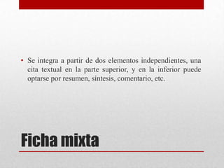 • Se integra a partir de dos elementos independientes, una
cita textual en la parte superior, y en la inferior puede
optarse por resumen, síntesis, comentario, etc.

Ficha mixta

 