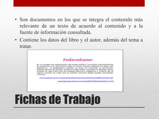 • Son documentos en los que se integra el contenido más
relevante de un texto de acuerdo al contenido y a la
fuente de información consultada.
• Contiene los datos del libro y el autor, además del tema a
tratar.

Fichas de Trabajo

 