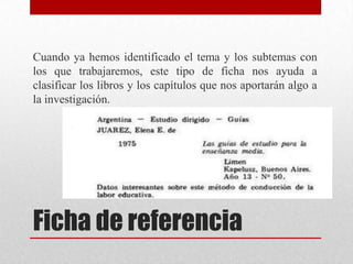 Cuando ya hemos identificado el tema y los subtemas con
los que trabajaremos, este tipo de ficha nos ayuda a
clasificar los libros y los capítulos que nos aportarán algo a
la investigación.

Ficha de referencia

 