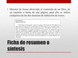 • Muestra de forma abreviada el contenido de un libro, de
un capítulo o hasta de una página, para ello se utiliza
cualquiera de las dos técnicas de reducción de textos.

Ficha de resumen o
síntesis

 
