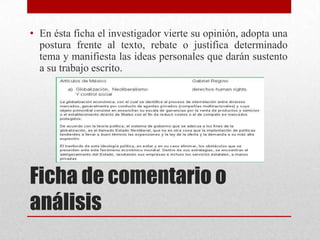 • En ésta ficha el investigador vierte su opinión, adopta una
postura frente al texto, rebate o justifica determinado
tema y manifiesta las ideas personales que darán sustento
a su trabajo escrito.

Ficha de comentario o
análisis

 