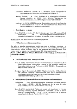 Metodología del Trabajo Intelectual                                   Oscar López Regalado




         Corporación Andina de Fomento. (s. f.). Desarrollo Social. Recuperado de
               http://www.caf.com/view/index.asp?pageMS=34370&ms=17

         Martínez Bouquet, C. M. (2007). Avances en la investigación dramática.
                Revista Científica de UCES, 11(1), 128-144. Recuperado de
                http://desarrollo.uces.edu.ar:8180/dspace/handle/123456789/200

         Bruckman, A. (1997). MOOSE Crossing: Construction, community, and learning
               in a networked virtual world for kids (Tesis de Doctorado). Recuperado
               de http://www-static.cc.gatech.edu/-asb/thesis/

    • Contribución en blogs
        Sbdar, M. (2009, noviembre 17). De: Por trabajo... por placer [Mensaje de Blog].
             Recuperado           de          http://weblogs.clarin.com/management-y-
             negocios/archives/2009/11/tostadas_en_pan_de_campo_y_liderazgo.html

Aclaración: No usar letra cursiva en citas de Blogs y Foros

    •    Publicaciones periódicas electrónicas

Se aplica a aquellas publicaciones electrónicas que se designan numérica y o
cronológicamente, que se publican en partes sucesivas y que están pensadas para
publicarse por tiempo indefinido, tanto si son accesibles en línea -Internet u otras
redes-, como en soporte informático (disquete, CD, cinta magnética, etc.)
Autor, A. (Año). Título del Artículo. Título de la revista, xx(x), pp-pp. Recuperado
de http://xxxxxx.xxx


    •    Artículo de publicación periódica en línea

        Choo, C. (2008). Information culture and information use: an exploratory study of
             three organizations. InterScience Journal of the American Society for
             Information Science and Technology, 59(5), 792-804. Recuperado de
             http://choo.fis.utoronto.ca/

        Rodríguez Biglieri, R., y Vetere, G. (2008). Adaptación argentina del Cuestionario
             de Creencias Obsesivas. Interdisciplinaria, 25(1), 53-76. Recuperado de
             http://www.scielo.org.ar/scielo.php?script=sci_arttext&pid=S1668-
             70272008000100003&lng=es&nrm=iso

    •    Artículos de revistas académicas recuperados de una Base de Datos

        Featherstone, C. (1996). Whole-cell vaccines in phase I trial for cancer therapy.
             The Lancet, 348(9021), 186-184. Recuperado de la base de datos
             Expanded Academic ASAP International. Gale Group.

        Nunn, S. (2004, septiembre). Public and private built investment in the new
             economy: exploring regional differences, 1990-2000. Journal of Urban
             Planning & Developoment, 130(3), 125-132. Recuperado de la base de
             datos Academic Search Premier. EBSCO Host.




                                                                                       12
 