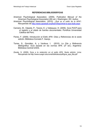 Metodología del Trabajo Intelectual                          Oscar López Regalado



                            REFERENCIAS BIBLIOGRÁFICAS

American Psychological Association. (2009). Publication Manual of the
    American Psychological Association (6th ed.). Washington, DC: Author.
American Psychological Association. (2010). ¿Qué es el estilo de la APA?.
    Recuperado de http://www.apastyle.org/learn/faqs/what-is-apa-style.aspx

Carneiro, M., Cépeda, P., Tavera, E. y Velásquez, H. (2009). Guía PUCP para
      el registro y el citado de fuentes documentales. Pontificia Universidad
      Católica del Perú.

Flores, F. (2009). Introducción al Estilo APA: Citas y Referencias de la sexta
     edición. Biblioteca Conrado F. Asenjo.

Torres, S., González, A. y Vavilova, I.   (2010). La Cita y Referencia
     Bibliográfica: Guía basada en las normas APA. (2a ed.). Argentina:
     Biblioteca Central UCES.

Zavala, S. (2009). Guía a la redacción en el estilo APA, Sexta edición. Lima:
     Recuperado de http://www.suagm.edu/umet/biblioteca/pdf/guia_apa_6ta.pdf




                                                                              13
 