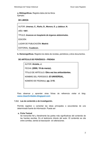 Metodología del Trabajo Intelectual                                         Oscar López Regalado



    a. Bibliográficas. Registra datos de los libros
    Ejemplo:

     DE LIBROS


      AUTOR: Jimenez, C., Riaño, D., Moreno, E. y Jabbour, N.

      AÑO: 1997.

      TÍTULO: Avances en trasplante de órganos abdominales.

      EDICIÓN:

      LUGAR DE PUBLICACIÓN: Madrid:

      EDITORIAL: Cuadecon.


    b. Hemerográficas. Registra los datos de revistas, periódicos y otros documentos.

      DE ARTÍCULO DE PERIÓDICO – PRENSA

               AUTOR: Acosta, J.

               FECHA: (2000, 19 de marzo).

               TÍTULO DE ARTÍCULO: Otra vez los antioxidantes.

               NOMBRE DEL PERÍODICO: El UNIVERSAL,

               NÚMERO DE PÁGINA(s): pp. 3-10.




    Para     observar     y   aprender   otras   fichas   de   referencia    visitar   el   blog:
    www.ctaactividades.blogspot.com

1.3.2. Las de contenido o de investigación.

    Permite registrar o comentar las ideas principales o secundarias de una
    determinada fuente de información. Puede ser:

     a. Ficha Textual
        Se transcribe fiel y literalmente las partes más significativas del contenido de
        las fuentes escritas. Es el testimonio directo del autor. El contenido se cita
        entre comillas, siendo la trascripción sin alteraciones.




                                                                                               2
 