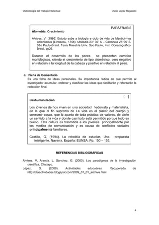 Metodología del Trabajo Intelectual                                 Oscar López Regalado




                                                                    PARÁFRASIS
        Alometría: Crecimiento

        Alvitres, V. (1986) Estudo sobe a biología e ciclo de vida de Menticirrhus
            americanus (Línnaesu, 1758), Ubatuba 23° 30’ S – Cananéia 25°05’ S,
            São Paulo-Brasil. Tesis Maestría Univ. Sao Paulo, Inst. Oceanográfico,
            Brasil, pp26.

        Durante el desarrollo de los peces             se presentan cambios
        morfológicos, siendo el crecimiento de tipo alométrico, pero negativo
        en relación a la longitud de la cabeza y positivo en relación al peso.


d. Ficha de Comentario
   Es una ficha de ideas personales. Su importancia radica en que permite al
   investigador acumular, ordenar y clasificar las ideas que facilitarán y reforzarán la
   redacción final.


                                                                              [   ]
      Deshumanización

      Los jóvenes de hoy viven en una sociedad hedonista y materialista,
      en la que el fin supremo de La vida es el placer del cuerpo y
      consumir cosas, que lo aparta de toda práctica de valores, de darle
      un sentido a la vida y donde casi todo está permitido porque todo es
      bueno. Esta cultura es trasmitida a los jóvenes principalmente por
      los medios de comunicación y es causa de conflictos sociales
      principalmente familiares.

      Castillo, G. (1994). La rebeldía de estudiar. Una                propuesta
        inteligente. Navarra, España: EUNSA. Pp. 150 – 153.


                              REFERENCIAS BIBLIOGRÁFICAS

Alvitres. V, Aranda. L, Sánchez. G. (2000). Los paradigmas de la investigación
    científica, Chiclayo.
López,        O.      (2009).     Actividades   educativas.    Recuperado   de
    http://ctaactividades.blogspot.com/2009_01_01_archive.html




                                                                                      4
 