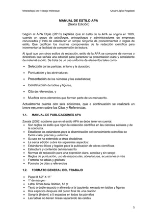 Metodología del Trabajo Intelectual                                    Oscar López Regalado



                                  MANUAL DE ESTILO APA
                                      (Sexta Edición)


Según el APA Style (2010) expresa que el estilo de la APA se originó en 1929,
cuando un grupo de psicólogos, antropólogos y administradores de empresas
convocadas y trató de establecer un simple conjunto de procedimientos o reglas de
estilo, Que codifican los muchos componentes de la redacción científica para
incrementar la facilidad de comprensión de lectura.

Al igual que con otros estilos de redacción, estilo de la APA se compone de normas o
directrices que señala una editorial para garantizar la presentación clara y consistente
de material escrito. Se trata de un uso uniforme de elementos tales como

•      Selección de las partidas, el tono y la duración;
•      Puntuacion y las abreviaturas;
•      Presentación de los números y las estadísticas;
•      Construcción de tablas y figuras,
•      Cita de referencias, y
•      Muchos otros elementos que forman parte de un manuscrito.
Actualmente cuenta con seis ediciones, que a continuación se realizará un
breve resumen sobre las Citas y Referencias.

1.1.     MANUAL DE PUBLICACIONES APA

Zavala (2009) sostiene que en el estilo APA se debe tener en cuenta:
• Son reglas de estilo que rigen la redacción científica en las ciencias sociales y de
   la conducta.
• Establece los estándares para la diseminación del conocimiento científico de
   forma clara, precisa y uniforme
• Su uso se ha extendido a otras disciplinas
• La sexta edición cubre los siguientes aspectos:
• Estándares éticos y legales para la publicación de obras científicas
• Estructura y contenido del manuscrito
• Normas de redacción para una expresión clara, concisa y sin sesgo
• Reglas de puntuación, uso de mayúsculas, abreviaturas, ecuaciones y más
• Formato de tablas y gráficas
• Formato de citas y referencias

1.2.     FORMATO GENERAL DEL TRABAJO

•      Papel 8 1/2” X 11”
•      1” de margen
•      Letra Times New Roman, 12 pt
•      Texto a doble espacio y alineado a la izquierda, excepto en tablas y figuras
•      Dos espacios después del punto final de una oración
•      Sangría (Indent) a 5 espacios en todos los párrafos
•      Las tablas no tienen líneas separando las celdas


                                                                                         5
 