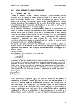 Metodología del Trabajo Intelectual                                         Oscar López Regalado



1.3.    CITAS DE FUENTES DOCUMENTALES

1.3.1. ¿QUÉ ES UNA CITA?
Citando a Carneiro, Cépeda, Tavera y Velásquez (2009) sostienen que de
acuerdo con el Diccionario de la Real Academia Española, el verbo “citar”, en su
segunda acepción, significa ‘referir, anotar o mencionar los autores, textos o
lugares que se alegan o discuten en lo que se dice o escribe’. Una cita, en este
sentido, consiste en la reproducción del contenido de una idea ajena, seguida
inmediatamente de la referencia a la fuente de la que esta se extrae, en el
contexto de la elaboración de un escrito propio.
En la redacción académica, es imprescindible dominar el procedimiento de
citado de fuentes. En efecto, en toda investigación académica, el redactor debe
basarse en las ideas de quienes, antes que él, ya han tratado el tema elegido.
En tal sentido, por honestidad intelectual, debe quedar muy claro para el lector
cuáles ideas son originales del redactor y cuáles otras ya han sido pensadas,
elaboradas y publicadas por otra persona. Por eso, resulta obligatorio
mencionar la fuente de la que se extrae alguna información. En caso contrario,
se incurre en una grave falta llamada plagio.
Por cierto, esta sería infracción no solamente ocurre cuando se copia, de
manera literal, una fuente no citada; en realidad, hay plagio siempre que se
reproduce, textualmente o no, cualquier pensamiento ajeno sin otorgarle a su
autor el crédito
correspondiente.
A continuación, se presenta un ejemplo de cita:
       Contenido

La empresa del siglo XXI se caracteriza por una preocupación constante por la innovación:
“Una vez que el negocio ha desarrollado sus estrategias principales, debe instrumentar
programas de apoyo. Por consiguiente, si ha decidido alcanzar el liderazgo tecnológico,
deberá echar a andar programas que fortalezcan sus departamentos de investigación y
desarrollo” (Kotler, 1994, 86). En realidad, en la actualidad, ni siquiera es posible sobrevivir
como empresa sin una búsqueda constante y sistemática de nuevas estrategias y
procedimientos.

 Referenci


Puede observarse, en primer lugar, que toda cita consta de dos partes: el
contenido y la referencia. Nótese que, una vez concluida la transcripción (o la
paráfrasis, como se verá más adelante) del contenido que se reproduce, se
escribe la referencia correspondiente. La referencia puede indicarse de diversas
maneras. Una forma sencilla de hacerlo es entre paréntesis: dentro de ellos, se
coloca el apellido del autor o el nombre de la institución (con solo la letra inicial
mayúscula), el año de la publicación, el signo dos puntos, y la página o la
página inicial y página final en las que aparece el documento que corresponda.




                                                                                                   6
 