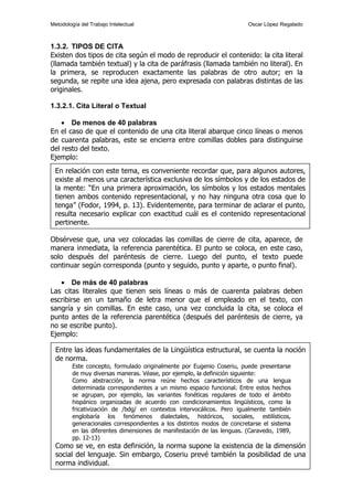 Metodología del Trabajo Intelectual                                     Oscar López Regalado



1.3.2. TIPOS DE CITA
Existen dos tipos de cita según el modo de reproducir el contenido: la cita literal
(llamada también textual) y la cita de paráfrasis (llamada también no literal). En
la primera, se reproducen exactamente las palabras de otro autor; en la
segunda, se repite una idea ajena, pero expresada con palabras distintas de las
originales.

1.3.2.1. Cita Literal o Textual

    • De menos de 40 palabras
En el caso de que el contenido de una cita literal abarque cinco líneas o menos
de cuarenta palabras, este se encierra entre comillas dobles para distinguirse
del resto del texto.
Ejemplo:
 En relación con este tema, es conveniente recordar que, para algunos autores,
 existe al menos una característica exclusiva de los símbolos y de los estados de
 la mente: “En una primera aproximación, los símbolos y los estados mentales
 tienen ambos contenido representacional, y no hay ninguna otra cosa que lo
 tenga” (Fodor, 1994, p. 13). Evidentemente, para terminar de aclarar el punto,
 resulta necesario explicar con exactitud cuál es el contenido representacional
 pertinente.

Obsérvese que, una vez colocadas las comillas de cierre de cita, aparece, de
manera inmediata, la referencia parentética. El punto se coloca, en este caso,
solo después del paréntesis de cierre. Luego del punto, el texto puede
continuar según corresponda (punto y seguido, punto y aparte, o punto final).

   • De más de 40 palabras
Las citas literales que tienen seis líneas o más de cuarenta palabras deben
escribirse en un tamaño de letra menor que el empleado en el texto, con
sangría y sin comillas. En este caso, una vez concluida la cita, se coloca el
punto antes de la referencia parentética (después del paréntesis de cierre, ya
no se escribe punto).
Ejemplo:

  Entre las ideas fundamentales de la Lingüística estructural, se cuenta la noción
  de norma.
         Este concepto, formulado originalmente por Eugenio Coseriu, puede presentarse
         de muy diversas maneras. Véase, por ejemplo, la definición siguiente:
         Como abstracción, la norma reúne hechos característicos de una lengua
         determinada correspondientes a un mismo espacio funcional. Entre estos hechos
         se agrupan, por ejemplo, las variantes fonéticas regulares de todo el ámbito
         hispánico organizadas de acuerdo con condicionamientos lingüísticos, como la
         fricativización de /bdg/ en contextos intervocálicos. Pero igualmente también
         englobaría los fenómenos dialectales, históricos, sociales, estilísticos,
         generacionales correspondientes a los distintos modos de concretarse el sistema
         en las diferentes dimensiones de manifestación de las lenguas. (Caravedo, 1989,
         pp. 12-13)
1.3.2.2. se ve, en esta definición, la norma supone la existencia de la dimensión
  Como Cita de Paráfrasis
  social del lenguaje. Sin embargo, Coseriu prevé también la posibilidad de una
  norma individual.
                                                                                           7
 