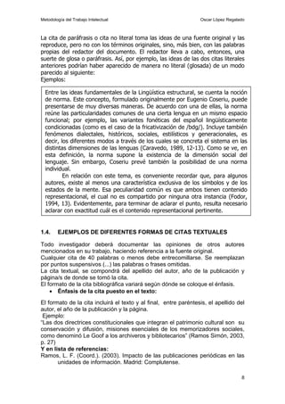 Metodología del Trabajo Intelectual                               Oscar López Regalado



La cita de paráfrasis o cita no literal toma las ideas de una fuente original y las
reproduce, pero no con los términos originales, sino, más bien, con las palabras
propias del redactor del documento. El redactor lleva a cabo, entonces, una
suerte de glosa o paráfrasis. Así, por ejemplo, las ideas de las dos citas literales
anteriores podrían haber aparecido de manera no literal (glosada) de un modo
parecido al siguiente:
Ejemplos:

  Entre las ideas fundamentales de la Lingüística estructural, se cuenta la noción
  de norma. Este concepto, formulado originalmente por Eugenio Coseriu, puede
  presentarse de muy diversas maneras. De acuerdo con una de ellas, la norma
  reúne las particularidades comunes de una cierta lengua en un mismo espacio
  funcional; por ejemplo, las variantes fonéticas del español lingüísticamente
  condicionadas (como es el caso de la fricativización de /bdg/). Incluye también
  fenómenos dialectales, históricos, sociales, estilísticos y generacionales, es
  decir, los diferentes modos a través de los cuales se concreta el sistema en las
  distintas dimensiones de las lenguas (Caravedo, 1989, 12-13). Como se ve, en
  esta definición, la norma supone la existencia de la dimensión social del
  lenguaje. Sin embargo, Coseriu prevé también la posibilidad de una norma
  individual.
          En relación con este tema, es conveniente recordar que, para algunos
  autores, existe al menos una característica exclusiva de los símbolos y de los
  estados de la mente. Esa peculiaridad común es que ambos tienen contenido
  representacional, el cual no es compartido por ninguna otra instancia (Fodor,
  1994, 13). Evidentemente, para terminar de aclarar el punto, resulta necesario
  aclarar con exactitud cuál es el contenido representacional pertinente.


1.4.    EJEMPLOS DE DIFERENTES FORMAS DE CITAS TEXTUALES

Todo investigador deberá documentar las opiniones de otros autores
mencionados en su trabajo, haciendo referencia a la fuente original.
Cualquier cita de 40 palabras o menos debe entrecomillarse. Se reemplazan
por puntos suspensivos (...) las palabras o frases omitidas.
La cita textual, se compondrá del apellido del autor, año de la publicación y
página/s de donde se tomó la cita.
El formato de la cita bibliográfica variará según dónde se coloque el énfasis.
    • Énfasis de la cita puesto en el texto:
El formato de la cita incluirá el texto y al final, entre paréntesis, el apellido del
autor, el año de la publicación y la página.
 Ejemplo:
“Las dos directrices constitucionales que integran el patrimonio cultural son su
conservación y difusión, misiones esenciales de los memorizadores sociales,
como denominó Le Goof a los archiveros y bibliotecarios” (Ramos Simón, 2003,
p. 27)
Y en lista de referencias:
Ramos, L. F. (Coord.). (2003). Impacto de las publicaciones periódicas en las
       unidades de información. Madrid: Complutense.

                                                                                    8
 