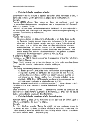 Metodología del Trabajo Intelectual                            Oscar López Regalado



    • Énfasis de la cita puesto en el autor:
El formato de la cita incluirá el apellido del autor, entre paréntesis el año, el
contenido del texto y entre paréntesis la página de la cual fue tomado.
Ejemplo:
Ramos (2003) afirma: “Las bases de datos se configuran como las
herramientas más adecuadas y adaptables para la recuperación de información
y de conocimiento” (p. 69)
Las citas de más de 40 palabras deben estar separadas del texto comenzando
en línea aparte, con una sangría de 5 espacios desde el margen izquierdo y sin
comillas, se disminuirá el interlineado.
Ejemplo:
Keynes (1994) afirma
      El antiguo Egipto era doblemente afortunado, y, sin duda, debió a esto
      su fabulosa riqueza, porque poseía dos actividades: la de construir
      pirámides y la de buscar metales preciosos cuyos frutos desde el
      momento que no podían ser útiles para las necesidades humanas,
      consumiéndose, no perdían utilidad por ser abundantes. La edad
      media construyó catedrales y cantó endechas. Dos pirámides, dos
      misas de réquiem, son dos veces mejores que una; pero no sucede lo
      mismo con dos ferrocarriles de Londres a York. (p. 122)
Y en la lista de referencias:
Keynes, J. M. (1994). Teoría general de la ocupación, el interés y el dinero.
       Madrid: Planeta.
Flores (2009) expresa que en las citas largas, se debe incluir comillas dobles
(“…”) cualquier material citado dentro de la cita en bloque.
Ejemplo:
Gonzáles y Hernández (1993) encontraron lo siguiente:
       El “Efecto placebo”, el cual se había verificado en estudios previos,
       desapareció cuando las conductas se estudiaron de esta manera.
       Además, las conductas no volvieron a observarse, aun cuando se
       administraron las drogas reales. Los primeros estudios (e.g.,
       abdullah, 1984; Fox, 1979) resultaron claramente prematuros en
       atribuirle estos resultados al efecto placebo. (p. 276).
También se debe usar los tres puntos suspensivos (…) dentro de una oración
para indicar que usted ha omitido material de la fuente original.
Ejemplo:
Ellas afirmaron, “El efecto placebo … desapareció cuando las conductas se
estudiaron de esta manera” (Gonzáles & Hernández, p. 276), pero no aclaró
cuales conductas se estudiaron de esta manera.
    • Énfasis de la cita puesto en el año de publicación:
También Torres y otros (2010) menciona que se colocará en primer lugar el
año, luego el apellido del autor y la página.
Ejemplo:
En 1961, Goffman escribe “Tengo la opinión de que cualquier grupo de
personas, ya sean hombres primitivos, pilotos o pacientes, crean una vida
propia que llega a resultar significativa, razonable y normal una vez que uno se
encuentra próximo a ella...” (Goffman, p.7)



                                                                                 9
 