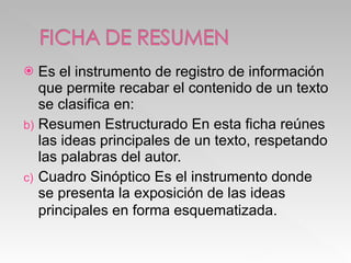 Es el instrumento de registro de información que permite recabar el contenido de un texto se clasifica en: Resumen Estructurado En esta ficha reúnes las ideas principales de un texto, respetando las palabras del autor. Cuadro Sinóptico Es el instrumento donde se presenta la exposición de las ideas principales en forma esquematizada . 