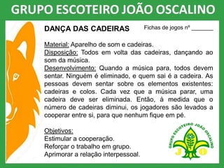 DANÇA DAS CADEIRAS
Material: Aparelho de som e cadeiras.
Disposição: Todos em volta das cadeiras, dançando ao
som da música.
Desenvolvimento: Quando a música para, todos devem
sentar. Ninguém é eliminado, e quem sai é a cadeira. As
pessoas devem sentar sobre os elementos existentes:
cadeiras e colos. Cada vez que a música parar, uma
cadeira deve ser eliminada. Então, à medida que o
número de cadeiras diminui, os jogadores são levados a
cooperar entre si, para que nenhum fique em pé.
Objetivos:
Estimular a cooperação.
Reforçar o trabalho em grupo.
Aprimorar a relação interpessoal.
Fichas de jogos nº _______
 