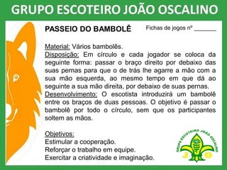 PASSEIO DO BAMBOLÊ
Material: Vários bambolês.
Disposição: Em círculo e cada jogador se coloca da
seguinte forma: passar o braço direito por debaixo das
suas pernas para que o de trás lhe agarre a mão com a
sua mão esquerda, ao mesmo tempo em que dá ao
seguinte a sua mão direita, por debaixo de suas pernas.
Desenvolvimento: O escotista introduzirá um bambolê
entre os braços de duas pessoas. O objetivo é passar o
bambolê por todo o círculo, sem que os participantes
soltem as mãos.
Objetivos:
Estimular a cooperação.
Reforçar o trabalho em equipe.
Exercitar a criatividade e imaginação.
Fichas de jogos nº _______
 