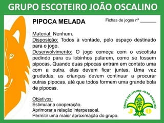 PIPOCA MELADA
Material: Nenhum.
Disposição: Todos à vontade, pelo espaço destinado
para o jogo.
Desenvolvimento: O jogo começa com o escotista
pedindo para os lobinhos pularem, como se fossem
pipocas. Quando duas pipocas entram em contato uma
com a outra, elas devem ficar juntas. Uma vez
grudadas, as crianças devem continuar a procurar
outras pipocas, até que todos formem uma grande bola
de pipocas.
Objetivos:
Estimular a cooperação.
Aprimorar a relação interpessoal.
Permitir uma maior aproximação do grupo.
Fichas de jogos nº _______
 