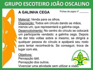 A GALINHA CEGA
Material: Venda para os olhos.
Disposição: Todos em círculo dando as mãos,
menos um, que representará a galinha cega.
Desenvolvimento: No centro do círculo se colocará
um participante vendado: a galinha cega. Depois
de dar três voltas sobre si mesmo, se dirigirá a
qualquer pessoa do círculo e apalpará seu rosto
para tentar reconhecê-la. Se conseguir, troca de
lugar com ela.
Objetivos:
Percepção tátil.
Percepção dos outros.
Vivenciar uma atividade sem utilizar a visão.
Fichas de jogos nº _______
 