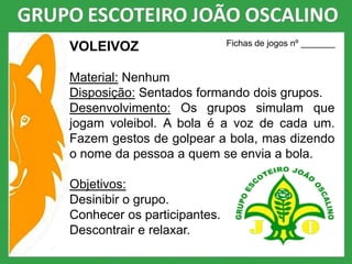 VOLEIVOZ
Material: Nenhum
Disposição: Sentados formando dois grupos.
Desenvolvimento: Os grupos simulam que
jogam voleibol. A bola é a voz de cada um.
Fazem gestos de golpear a bola, mas dizendo
o nome da pessoa a quem se envia a bola.
Objetivos:
Desinibir o grupo.
Conhecer os participantes.
Descontrair e relaxar.
Fichas de jogos nº _______
 