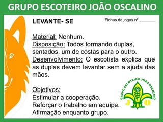 LEVANTE- SE
Material: Nenhum.
Disposição: Todos formando duplas,
sentados, um de costas para o outro.
Desenvolvimento: O escotista explica que
as duplas devem levantar sem a ajuda das
mãos.
Objetivos:
Estimular a cooperação.
Reforçar o trabalho em equipe.
Afirmação enquanto grupo.
Fichas de jogos nº _______
 