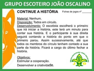 CONTINUE A HISTÓRIA
Material: Nenhum.
Disposição: Todos em círculo.
Desenvolvimento: O escotista escolherá o primeiro
que irá iniciar a história, este terá um minuto para
contar sua história. E o participante à sua direita
seguirá contando a história do ponto em que o
primeiro parou. Assim sucessivamente, até que
todos os membros do círculo tenham contado a sua
parte da história. Ficará a cargo do último fechar a
história.
Objetivos:
Estimular a cooperação.
Desenvolver a criatividade.
Fichas de jogos nº _______
 