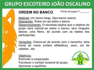 ORDEM NO BANCO
Material: Um banco largo. (tipo banco sueco)
Disposição: Todos em pé sobre o banco.
Desenvolvimento: O escotista explica que o objetivo do
grupo será colocar-se sobre o banco, sem ninguém
descer, uma fileira, de acordo com as idades dos
participantes.
Variações: Coloca-se de acordo com o tamanho, letra
inicial do nome (ordem alfabética), sexo, cor de
cabelos , etc.
Objetivos:
Estimular a cooperação.
Favorecer o contato corporal do grupo.
Aprimorar o equilíbrio.
Fichas de jogos nº _______
 