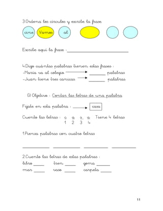 3.Ordena los círculos y escribe la frase.
cine Vamos al
Escribe aquí la frase :_______________________
4.Digo cuántas palabras tienen estas frases :
-María va al colegio. ______ palabras
-Juan tiene tres canicas. ______ palabras.
G) Objetivo : Contar las letras de una palabra
Fíjate en esta palabra : casa
Cuento las letras : c a s a Tiene 4 letras
1 2 3 4
1.Piensa palabras con cuatro letras
__________ __________ _________ _________
2.Cuento las letras de estas palabras :
libro ____ tren ____ goma _____
mar ____ vaso ____ carpeta ____
11
 